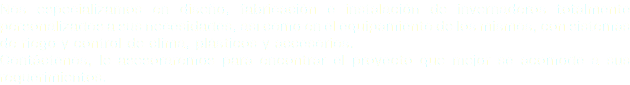 Nos especializamos en diseño, fabricación e instalación de invernaderos totalmente personalizados a sus necesidades, así como en el equipamiento de los mismos, con sistemas de riego y control de clima, plásticos y accesorios.
Contáctenos, le asesoraremos para encontrar el proyecto que mejor se acomode a sus requerimientos.