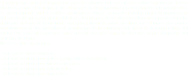 El agua juega un papel importante para las plantas por sus efectos sobre fenómenos físicos diversos, como el transporte de nutrientes, la transpiración y la fotosíntesis y la respiración.
Es precisamente en los cultivos protegidos donde se puede percibir mejor la importancia del aporte de agua por medio del riego; Así mismo, al ser el invernadero un espacio cerrado, el propio sistema de riego tiene una gran influencia sobre su clima, de tal modo que puede construir uno de los métodos de regulación de la humedad del aire y de la temperatura del suelo. Por todo ello merecen una especial atención tanto la elección, como el manejo del sistema de riego. Métodos que ofrecemos: -Sistema de riego agrícola.
-Sistema de riego por goteo (spaguetti ó con cinta).
-Sistema de riego por micro aspersión.
-Sistema de riego por nebulización.
-Sistema de riego por aspersión.
